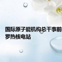 国际原子能机构总干事前往扎波罗热核电站