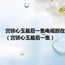 宫锁心玉最后一集电视剧在线观看(宫锁心玉最后一集)