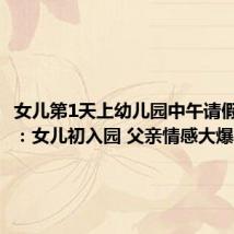 女儿第1天上幼儿园中午请假哄爸爸:女儿初入园 父亲情感大爆发
