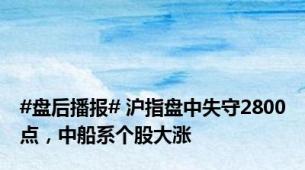 #盘后播报# 沪指盘中失守2800点，中船系个股大涨