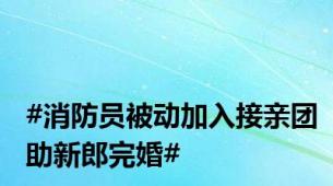 #消防员被动加入接亲团助新郎完婚#