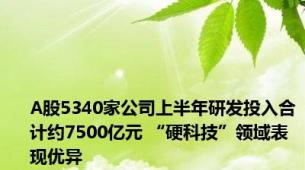 A股5340家公司上半年研发投入合计约7500亿元 “硬科技”领域表现优异