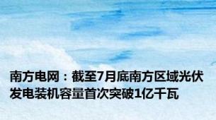 南方电网：截至7月底南方区域光伏发电装机容量首次突破1亿千瓦