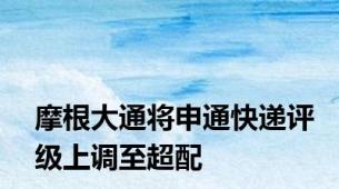 摩根大通将申通快递评级上调至超配