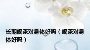 长期喝茶对身体好吗（喝茶对身体好吗）
