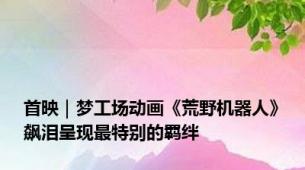 首映｜梦工场动画《荒野机器人》飙泪呈现最特别的羁绊