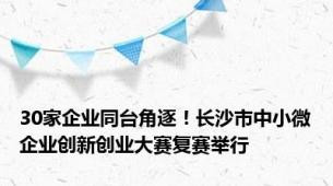 30家企业同台角逐！长沙市中小微企业创新创业大赛复赛举行