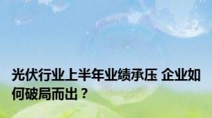 光伏行业上半年业绩承压 企业如何破局而出？