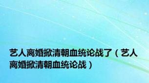艺人离婚掀清朝血统论战了（艺人离婚掀清朝血统论战）