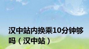汉中站内换乘10分钟够吗（汉中站）