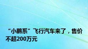 “小鹏系”飞行汽车来了，售价不超200万元