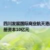 四川发展国际商业航天港成立 注册资本10亿元