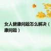 女人健康问题怎么解决（女人健康问题）