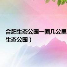 合肥生态公园一圈几公里(合肥生态公园)