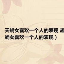 天蝎女喜欢一个人的表现 超准(天蝎女喜欢一个人的表现)