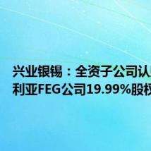 兴业银锡:全资子公司认购澳大利亚FEG公司19.99%股权