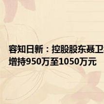 容知日新：控股股东聂卫华计划增持950万至1050万元