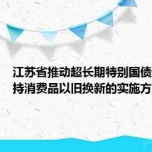 江苏省推动超长期特别国债资金支持消费品以旧换新的实施方案