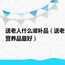 送老人什么滋补品（送老人什么营养品最好）