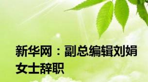 新华网：副总编辑刘娟女士辞职