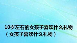 10岁左右的女孩子喜欢什么礼物（女孩子喜欢什么礼物）