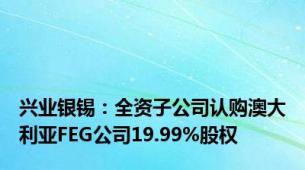 兴业银锡：全资子公司认购澳大利亚FEG公司19.99%股权
