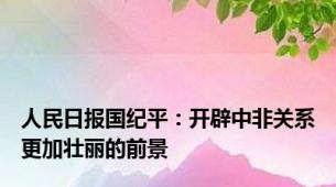 人民日报国纪平：开辟中非关系更加壮丽的前景