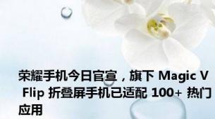 荣耀手机今日官宣，旗下 Magic V Flip 折叠屏手机已适配 100+ 热门应用