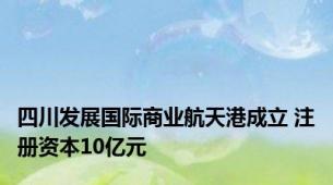 四川发展国际商业航天港成立 注册资本10亿元