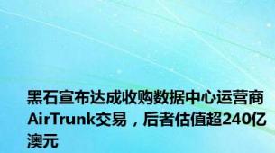 黑石宣布达成收购数据中心运营商AirTrunk交易，后者估值超240亿澳元