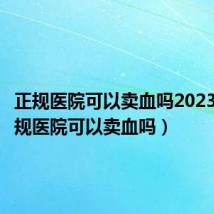 正规医院可以卖血吗2023年(正规医院可以卖血吗)