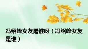 冯绍峰女友是谁呀（冯绍峰女友是谁）