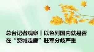 总台记者观察丨以色列国内就是否在“费城走廊”驻军分歧严重