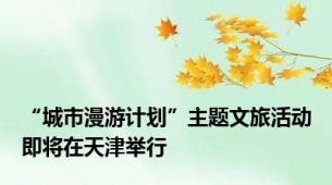 “城市漫游计划”主题文旅活动即将在天津举行