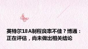 英特尔18A制程良率不佳？博通：正在评估，尚未做出相关结论