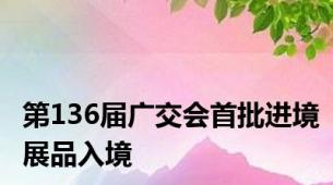 第136届广交会首批进境展品入境