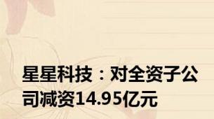 星星科技：对全资子公司减资14.95亿元