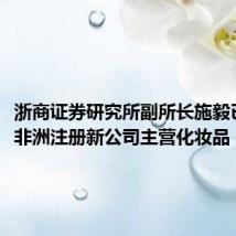 浙商证券研究所副所长施毅已离职,非洲注册新公司主营化妆品