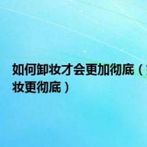 如何卸妆才会更加彻底(如何卸妆更彻底)