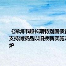 《深圳市超长期特别国债资金加力支持消费品以旧换新实施方案》出炉