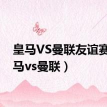 皇马VS曼联友谊赛(皇马vs曼联)