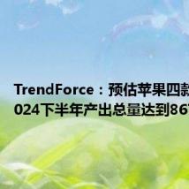 TrendForce:预估苹果四款新机2024下半年产出总量达到8670万支