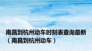 南昌到杭州动车时刻表查询最新（南昌到杭州动车）