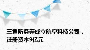 三角防务等成立航空科技公司，注册资本9亿元