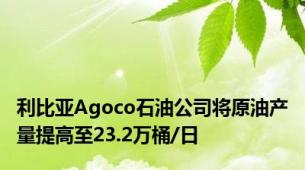 利比亚Agoco石油公司将原油产量提高至23.2万桶/日
