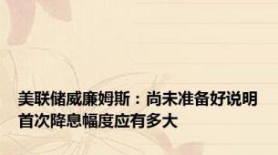美联储威廉姆斯：尚未准备好说明首次降息幅度应有多大