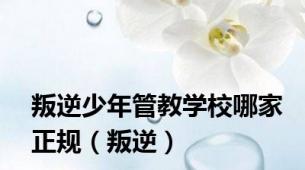 叛逆少年管教学校哪家正规（叛逆）