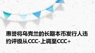 惠誉将乌克兰的长期本币发行人违约评级从CCC-上调至CCC+