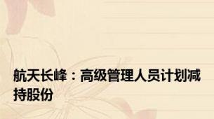 航天长峰：高级管理人员计划减持股份