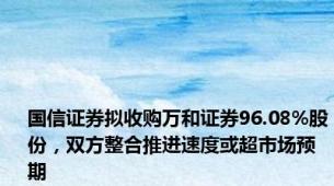 国信证券拟收购万和证券96.08%股份，双方整合推进速度或超市场预期